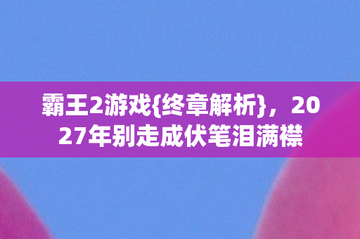 霸王2游戏{终章解析},2027年别走成伏笔泪满襟 霸王2游戏{终章解析},2027年别走成伏笔泪满襟