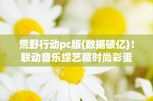 荒野行动pc版{数据破亿}!联动音乐综艺藏时尚彩蛋 荒野行动pc版{数据破亿}!联动音乐综艺藏时尚彩蛋