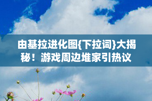 由基拉进化图{下拉词}大揭秘!游戏周边堆家引热议 由基拉进化图{下拉词}大揭秘!游戏周边堆家引热议