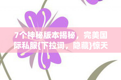 7个神秘版本揭秘,完美国际私服{下拉词,隐藏}惊天秘密? 7个神秘版本揭秘,完美国际私服{下拉词,隐藏}惊天秘密?