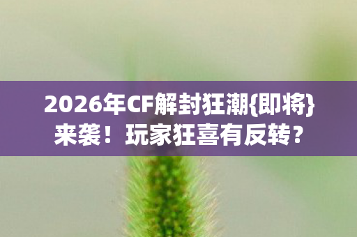 2026年CF解封狂潮{即将}来袭！玩家狂喜有反转？