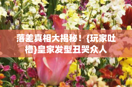 落差真相大揭秘!{玩家吐槽}皇家发型丑哭众人 落差真相大揭秘!{玩家吐槽}皇家发型丑哭众人