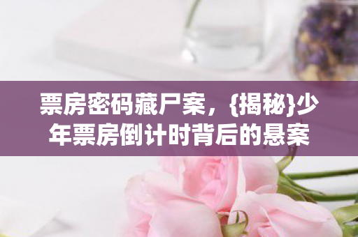 票房密码藏尸案,{揭秘}少年票房倒计时背后的悬案 票房密码藏尸案,{揭秘}少年票房倒计时背后的悬案