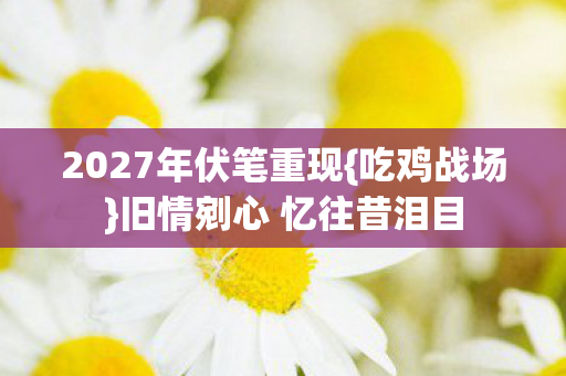 2027年伏笔重现{吃鸡战场}旧情剜心 忆往昔泪目