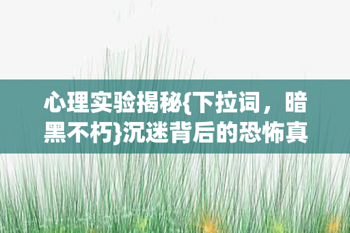 心理实验揭秘{下拉词,暗黑不朽}沉迷背后的恐怖真相 心理实验揭秘{下拉词,暗黑不朽}沉迷背后的恐怖真相