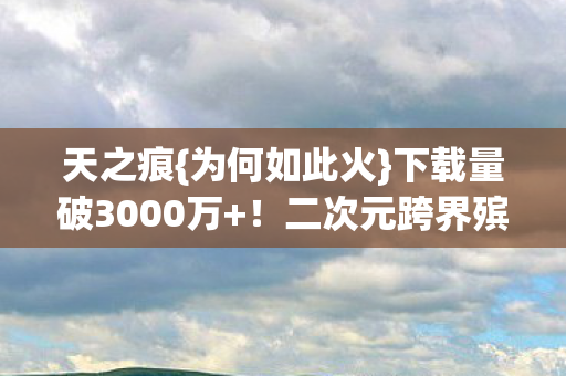 天之痕{为何如此火}下载量破3000万+!二次元跨界殡葬 天之痕{为何如此火}下载量破3000万+!二次元跨界殡葬