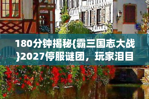 180分钟揭秘{霸三国志大战}2027停服谜团,玩家泪目 180分钟揭秘{霸三国志大战}2027停服谜团,玩家泪目