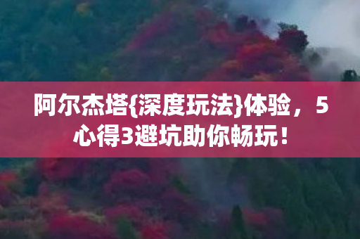 阿尔杰塔{深度玩法}体验，5心得3避坑助你畅玩！