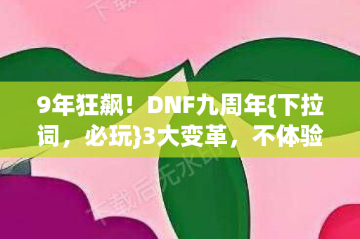 9年狂飙!DNF九周年{下拉词,必玩}3大变革,不体验血亏 9年狂飙!DNF九周年{下拉词,必玩}3大变革,不体验血亏