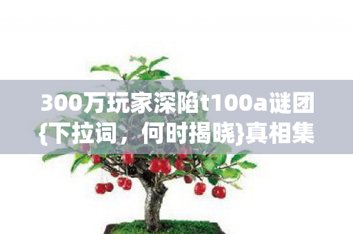 300万玩家深陷t100a谜团{下拉词,何时揭晓}真相集体破防! 300万玩家深陷t100a谜团{下拉词,何时揭晓}真相集体破防!