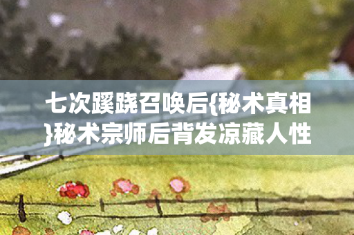 七次蹊跷召唤后{秘术真相}秘术宗师后背发凉藏人性深渊 七次蹊跷召唤后{秘术真相}秘术宗师后背发凉藏人性深渊