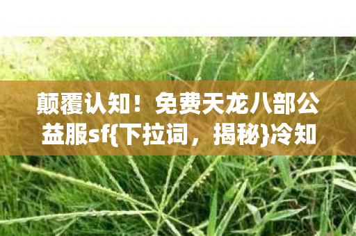 颠覆认知！免费天龙八部公益服sf{下拉词，揭秘}冷知识大公开