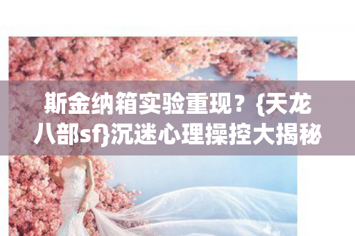 斯金纳箱实验重现?{天龙八部sf}沉迷心理操控大揭秘 斯金纳箱实验重现?{天龙八部sf}沉迷心理操控大揭秘