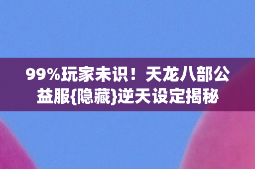 99%玩家未识!天龙八部公益服{隐藏}逆天设定揭秘 99%玩家未识!天龙八部公益服{隐藏}逆天设定揭秘