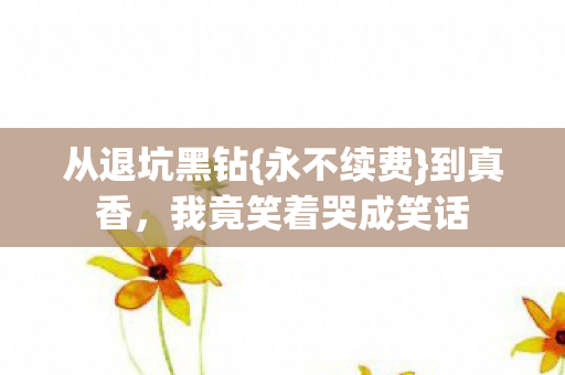 从退坑黑钻{永不续费}到真香,我竟笑着哭成笑话 从退坑黑钻{永不续费}到真香,我竟笑着哭成笑话