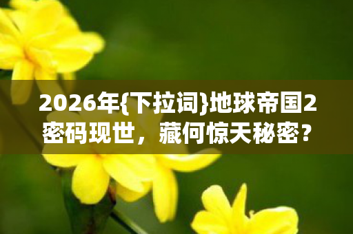 2026年{下拉词}地球帝国2密码现世,藏何惊天秘密? 2026年{下拉词}地球帝国2密码现世,藏何惊天秘密?