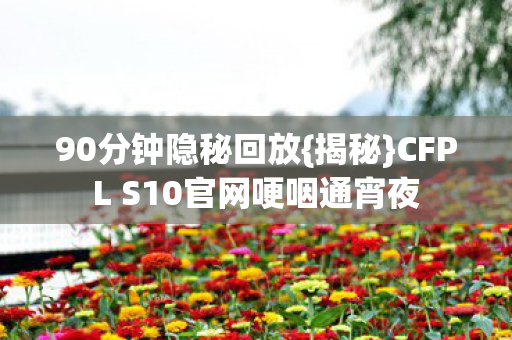 90分钟隐秘回放{揭秘}CFPL S10官网哽咽通宵夜 90分钟隐秘回放{揭秘}CFPL S10官网哽咽通宵夜