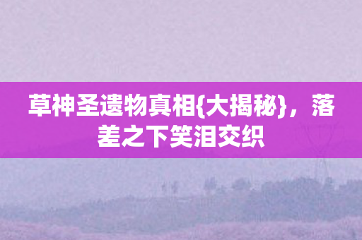 草神圣遗物真相{大揭秘},落差之下笑泪交织 草神圣遗物真相{大揭秘},落差之下笑泪交织