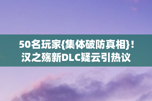 50名玩家{集体破防真相}!汉之殇新DLC疑云引热议 50名玩家{集体破防真相}!汉之殇新DLC疑云引热议