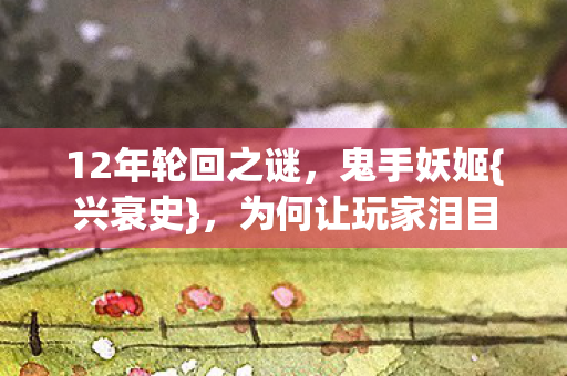 12年轮回之谜,鬼手妖姬{兴衰史},为何让玩家泪目? 12年轮回之谜,鬼手妖姬{兴衰史},为何让玩家泪目?