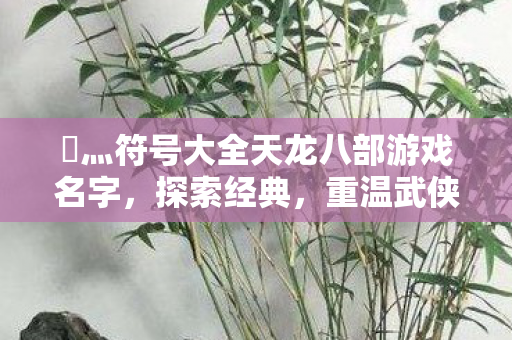 乄灬符号大全天龙八部游戏名字,探索经典,重温武侠梦,探索经典,重温武侠梦,天龙八部游戏名字灬符号大全 乄灬符号大全天龙八部游戏名字,探索经典,重温武侠梦,探索经典,重温武侠梦,天龙八部游戏名字灬符号大全