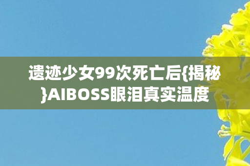 遗迹少女99次死亡后{揭秘}AIBOSS眼泪真实温度 遗迹少女99次死亡后{揭秘}AIBOSS眼泪真实温度