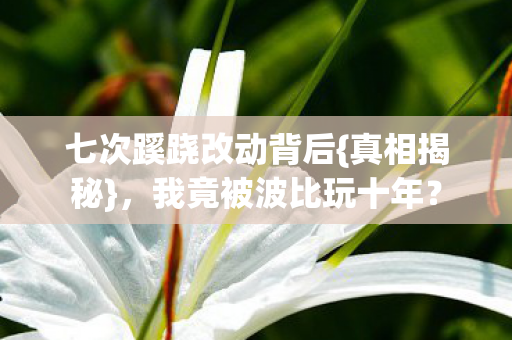 七次蹊跷改动背后{真相揭秘},我竟被波比玩十年? 七次蹊跷改动背后{真相揭秘},我竟被波比玩十年?
