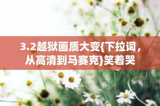 3.2越狱画质大变{下拉词,从高清到马赛克}笑着哭 3.2越狱画质大变{下拉词,从高清到马赛克}笑着哭