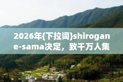 2026年{下拉词}shirogane-sama决定,致千万人集体失眠? 2026年{下拉词}shirogane-sama决定,致千万人集体失眠?