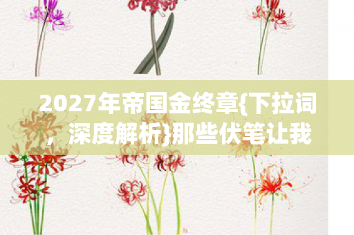 2027年帝国金终章{下拉词，深度解析}那些伏笔让我动容