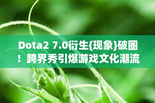 Dota2 7.0衍生{现象}破圈！跨界秀引爆游戏文化潮流