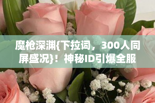 魔枪深渊{下拉词,300人同屏盛况}!神秘ID引爆全服 魔枪深渊{下拉词,300人同屏盛况}!神秘ID引爆全服