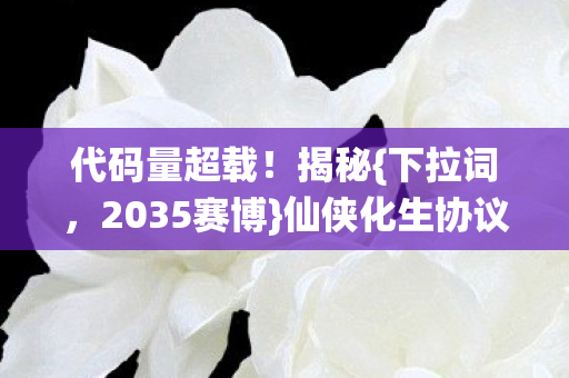 代码量超载!揭秘{下拉词,2035赛博}仙侠化生协议基因革命 代码量超载!揭秘{下拉词,2035赛博}仙侠化生协议基因革命