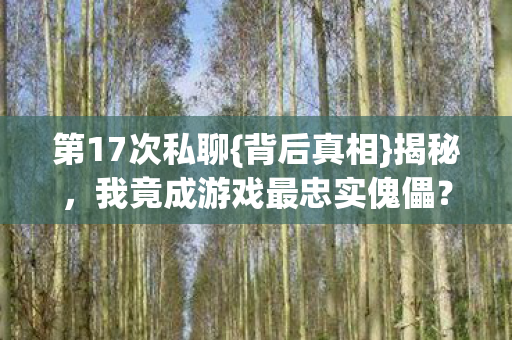 第17次私聊{背后真相}揭秘,我竟成游戏最忠实傀儡? 第17次私聊{背后真相}揭秘,我竟成游戏最忠实傀儡?