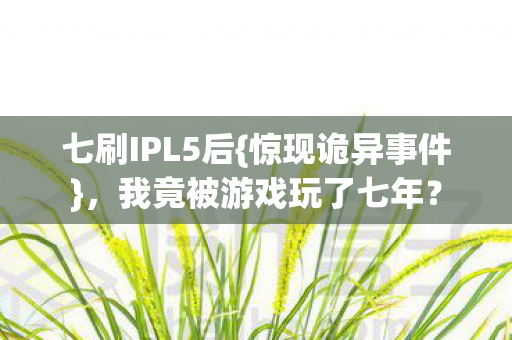 七刷IPL5后{惊现诡异事件},我竟被游戏玩了七年? 七刷IPL5后{惊现诡异事件},我竟被游戏玩了七年?
