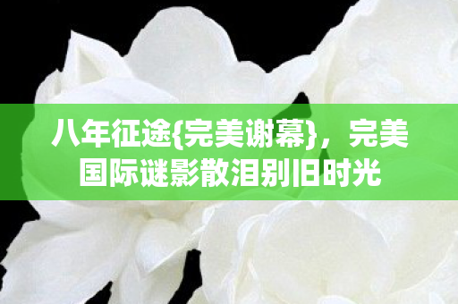 八年征途{完美谢幕},完美国际谜影散泪别旧时光 八年征途{完美谢幕},完美国际谜影散泪别旧时光