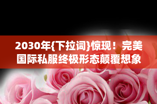 2030年{下拉词}惊现!完美国际私服终极形态颠覆想象 2030年{下拉词}惊现!完美国际私服终极形态颠覆想象