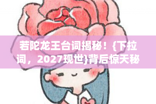 若陀龙王台词揭秘!{下拉词,2027现世}背后惊天秘密曝光 若陀龙王台词揭秘!{下拉词,2027现世}背后惊天秘密曝光