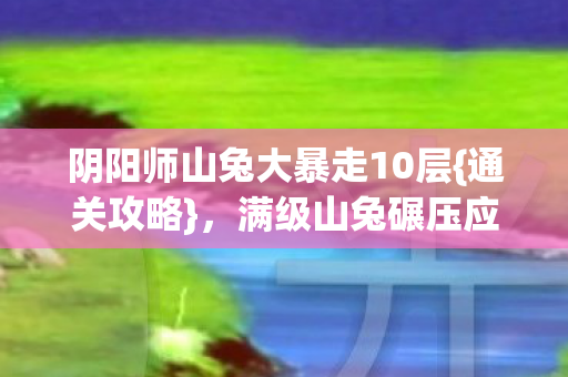 阴阳师山兔大暴走10层{通关攻略},满级山兔碾压应对法 阴阳师山兔大暴走10层{通关攻略},满级山兔碾压应对法