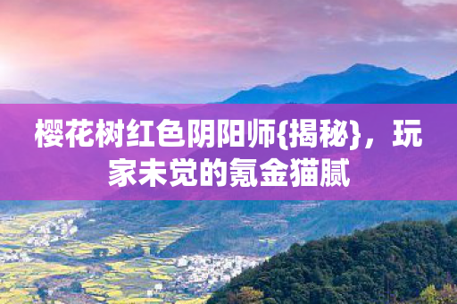 樱花树红色阴阳师{揭秘},玩家未觉的氪金猫腻 樱花树红色阴阳师{揭秘},玩家未觉的氪金猫腻