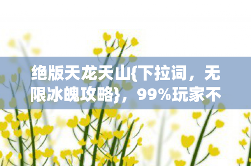 绝版天龙天山{下拉词,无限冰魄攻略},99%玩家不知的秘密! 绝版天龙天山{下拉词,无限冰魄攻略},99%玩家不知的秘密!