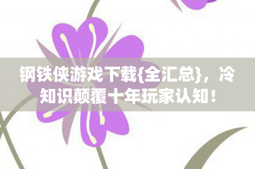 钢铁侠游戏下载{全汇总},冷知识颠覆十年玩家认知! 钢铁侠游戏下载{全汇总},冷知识颠覆十年玩家认知!