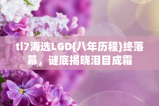 ti7海选LGD{八年历程}终落幕，谜底揭晓泪目成霜