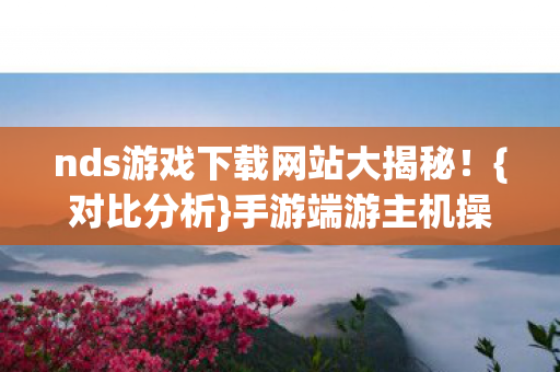 nds游戏下载网站大揭秘!{对比分析}手游端游主机操控差异 nds游戏下载网站大揭秘!{对比分析}手游端游主机操控差异