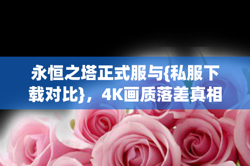 永恒之塔正式服与{私服下载对比},4K画质落差真相揭秘 永恒之塔正式服与{私服下载对比},4K画质落差真相揭秘