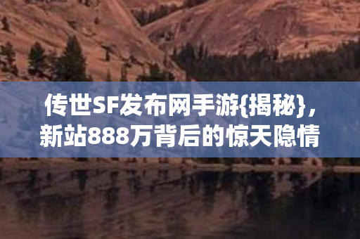 传世SF发布网手游{揭秘}，新站888万背后的惊天隐情
