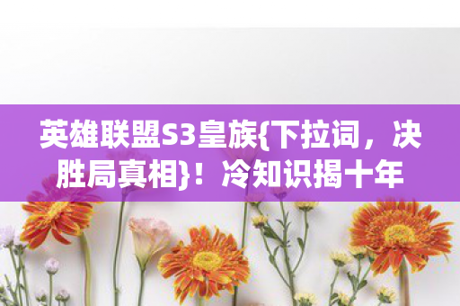 英雄联盟S3皇族{下拉词,决胜局真相}!冷知识揭十年谎言 英雄联盟S3皇族{下拉词,决胜局真相}!冷知识揭十年谎言