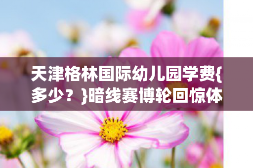 天津格林国际幼儿园学费{多少?}暗线赛博轮回惊体验 天津格林国际幼儿园学费{多少?}暗线赛博轮回惊体验