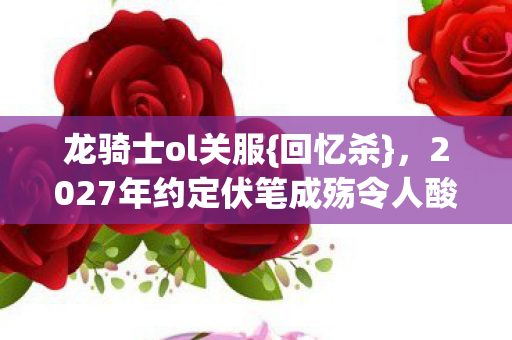 龙骑士ol关服{回忆杀},2027年约定伏笔成殇令人酸楚 龙骑士ol关服{回忆杀},2027年约定伏笔成殇令人酸楚