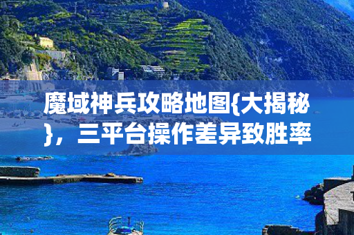 魔域神兵攻略地图{大揭秘}，三平台操作差异致胜率悬殊